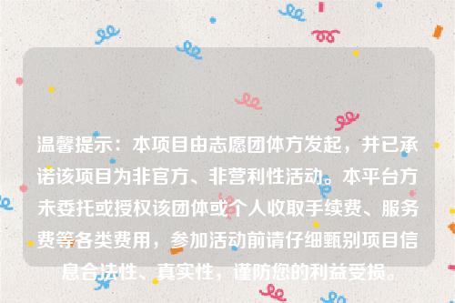 温馨提示：本项目由志愿团体方发起，并已承诺该项目为非官方、非营利性活动。本平台方未委托或授权该团体或个人收取手续费、服务费等各类费用，参加活动前请仔细甄别项目信息合法性、真实性，谨防您的利益受损。