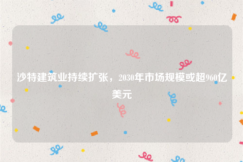 沙特建筑业持续扩张，2030年市场规模或超960亿美元
