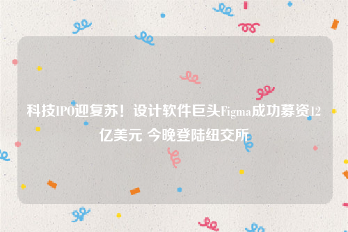 科技IPO迎复苏！设计软件巨头Figma成功募资12亿美元 今晚登陆纽交所