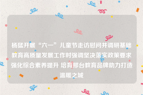 杨猛开展“六一”儿童节走访慰问并调研基础教育高质量发展工作时强调坚决落实政策要求强化综合素养提升 培育邢台教育品牌助力打造温暖之城