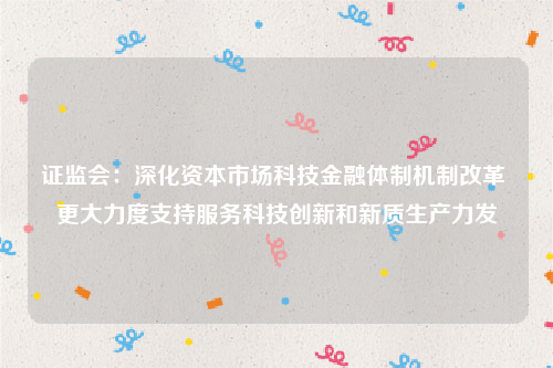 证监会：深化资本市场科技金融体制机制改革 更大力度支持服务科技创新和新质生产力发