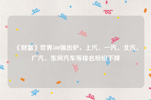 《财富》世界500强出炉，上汽、一汽、北汽、广汽、东风汽车等排名纷纷下降