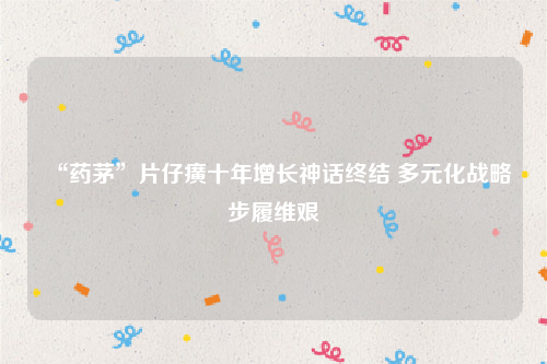 “药茅”片仔癀十年增长神话终结 多元化战略步履维艰