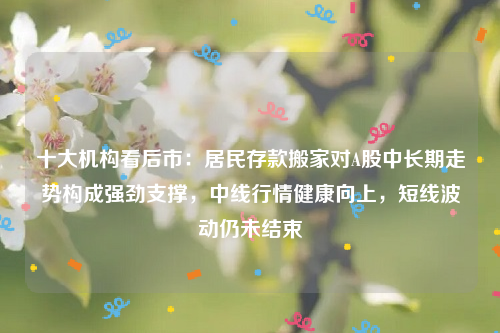 十大机构看后市：居民存款搬家对A股中长期走势构成强劲支撑，中线行情健康向上，短线波动仍未结束