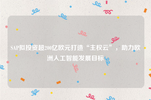 SAP拟投资超200亿欧元打造“主权云”，助力欧洲人工智能发展目标