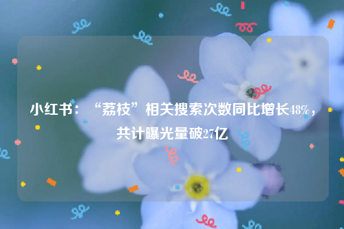 小红书：“荔枝”相关搜索次数同比增长48%，共计曝光量破27亿