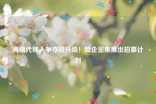 高端代理人争夺战升级！险企密集推出招募计划