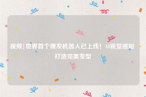 视频|世界首个理发机器人已上线！AI视觉感知 打造完美发型