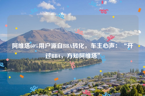 阿维塔60%用户源自BBA转化，车主心声：“开过BBA，方知阿维塔”