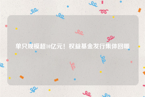 单只规模超10亿元！权益基金发行集体回暖