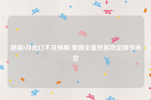 越南8月出口不及预期 美国全面贸易协定细节未定