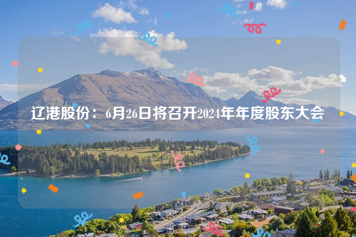 辽港股份：6月26日将召开2024年年度股东大会