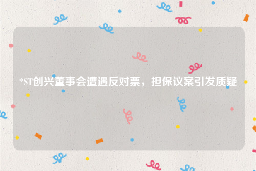 *ST创兴董事会遭遇反对票，担保议案引发质疑