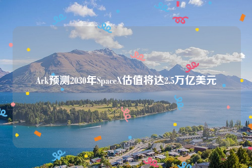 Ark预测2030年SpaceX估值将达2.5万亿美元