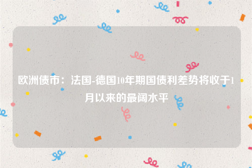 欧洲债市：法国-德国10年期国债利差势将收于1月以来的最阔水平