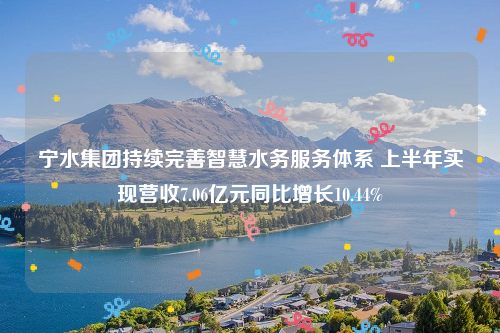 宁水集团持续完善智慧水务服务体系 上半年实现营收7.06亿元同比增长10.44%