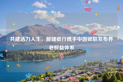 共建活力人生，邮储银行携手中国银联发布养老权益体系