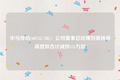 中马传动(603767.SH)：公司董事总经理刘青林等高管拟合计减持131万股