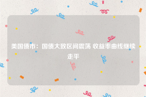 美国债市：国债大致区间震荡 收益率曲线继续走平