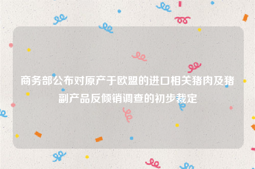 商务部公布对原产于欧盟的进口相关猪肉及猪副产品反倾销调查的初步裁定