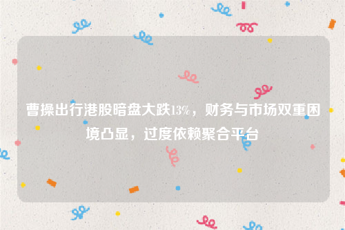 曹操出行港股暗盘大跌13%，财务与市场双重困境凸显，过度依赖聚合平台