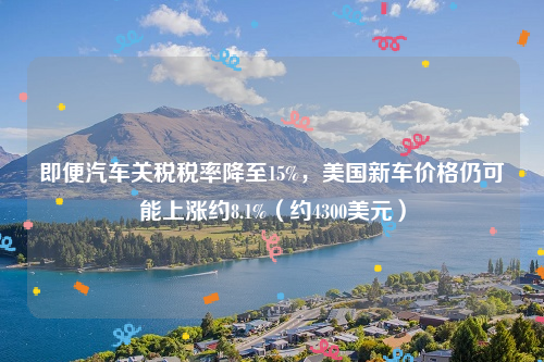 即便汽车关税税率降至15%，美国新车价格仍可能上涨约8.1%（约4300美元）