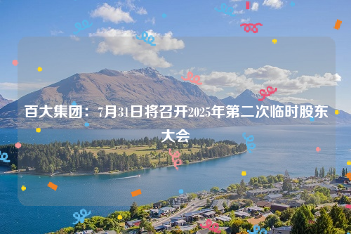 百大集团：7月31日将召开2025年第二次临时股东大会