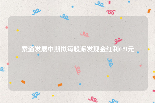 索通发展中期拟每股派发现金红利0.21元