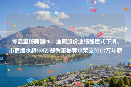 饰品董秘薪酬PK：迪阿股份业绩断崖式下滑、市值缩水超500亿 却为董秘黄水荣支付127万年薪