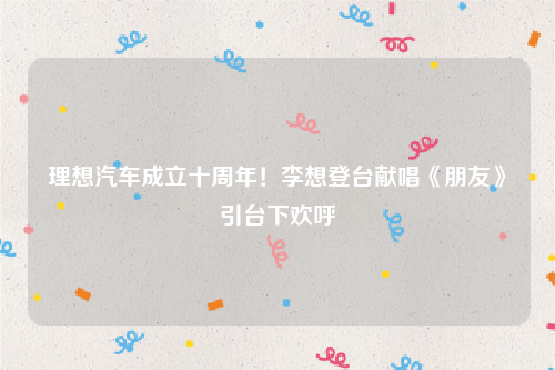 理想汽车成立十周年！李想登台献唱《朋友》引台下欢呼