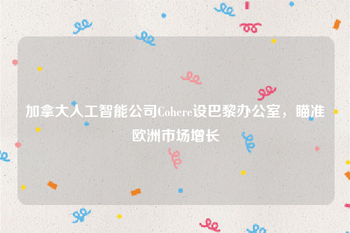 加拿大人工智能公司Cohere设巴黎办公室，瞄准欧洲市场增长
