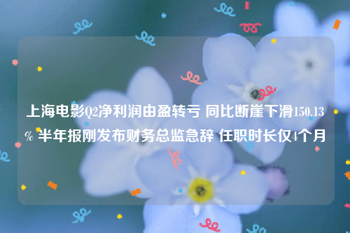 上海电影Q2净利润由盈转亏 同比断崖下滑150.13% 半年报刚发布财务总监急辞 任职时长仅4个月
