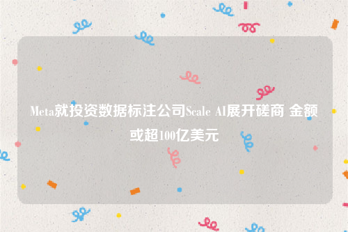 Meta就投资数据标注公司Scale AI展开磋商 金额或超100亿美元
