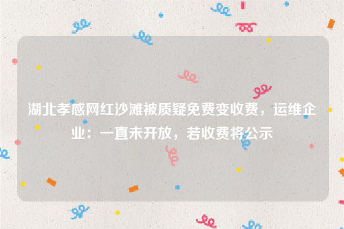 湖北孝感网红沙滩被质疑免费变收费，运维企业：一直未开放，若收费将公示