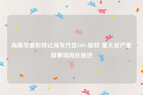 海泰发展拟转让海发方信100%股权 重大资产重组事项尚在推进