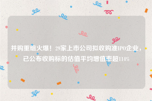 并购重组火爆！29家上市公司拟收购准IPO企业，已公布收购标的估值平均增值率超114%