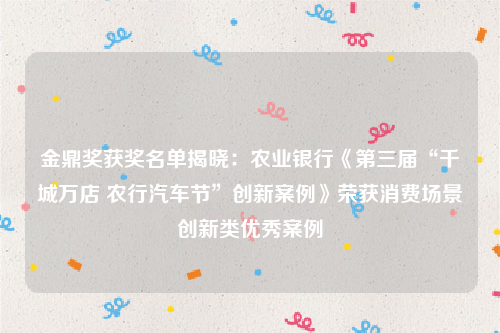 金鼎奖获奖名单揭晓：农业银行《第三届“千城万店 农行汽车节”创新案例》荣获消费场景创新类优秀案例