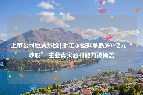 上市公司巨资炒股|浙江永强拟拿最多10亿元“炒股” 主业真实盈利能力被掩盖