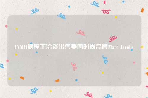 LVMH据称正洽谈出售美国时尚品牌Marc Jacobs