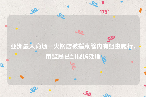 亚洲最大商场一火锅店被指桌缝内有蛆虫爬行，市监局已到现场处理