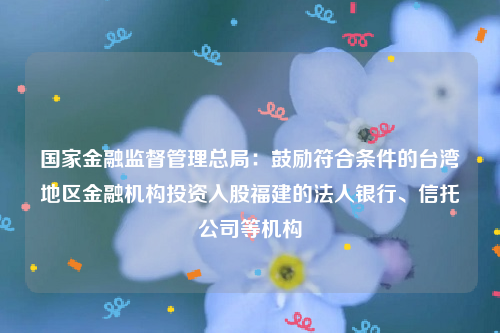 国家金融监督管理总局：鼓励符合条件的台湾地区金融机构投资入股福建的法人银行、信托公司等机构