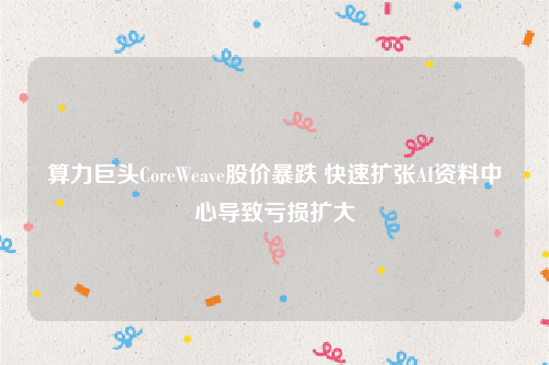 算力巨头CoreWeave股价暴跌 快速扩张AI资料中心导致亏损扩大