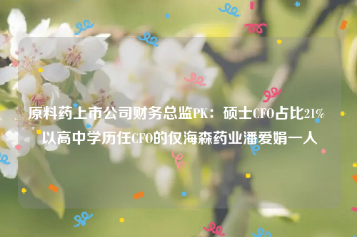 原料药上市公司财务总监PK：硕士CFO占比21% 以高中学历任CFO的仅海森药业潘爱娟一人