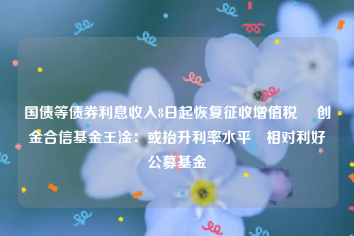 国债等债券利息收入8日起恢复征收增值税  创金合信基金王淦：或抬升利率水平 相对利好公募基金