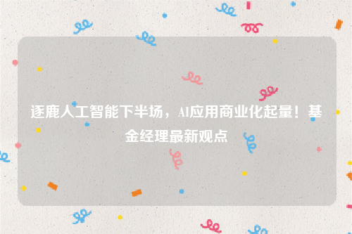 逐鹿人工智能下半场，AI应用商业化起量！基金经理最新观点