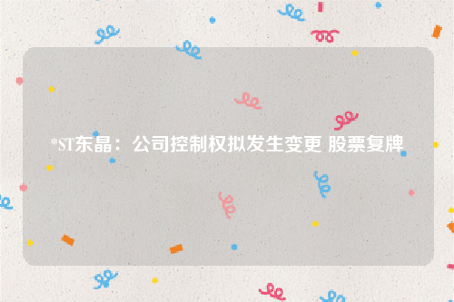 *ST东晶：公司控制权拟发生变更 股票复牌