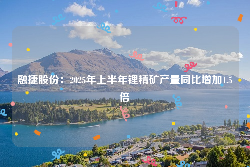 融捷股份：2025年上半年锂精矿产量同比增加1.5倍