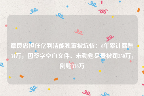 章良忠担任亿利洁能独董被坑惨：6年累计薪酬34万，因签字空白文件、未勤勉尽责被罚350万，倒贴316万