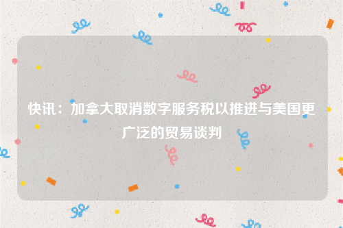 快讯：加拿大取消数字服务税以推进与美国更广泛的贸易谈判