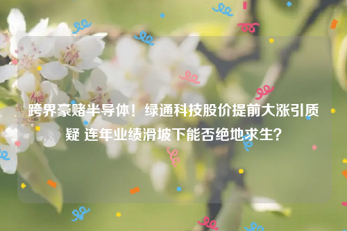 跨界豪赌半导体！绿通科技股价提前大涨引质疑 连年业绩滑坡下能否绝地求生？